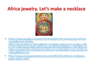 Africa jewelry. Let’s make a necklace
• https://www.google.es/search?q=template+for+making+an+african
+mask&client=firefox-
a&rls=org.mozilla:ca:official&tbm=isch&tbo=u&source=univ&sa=X&
ei=dTFzU82mGqmk4gSry4DYCw&ved=0CC0QsAQ&biw=1007&bih=6
13#q=template+for+making+an+african+neckless&rls=org.mozilla:ca
:official&tbm=isch
• http://www.onceuponanartroom.com/2012/11/african-necklaces-
paper-plates.html
 