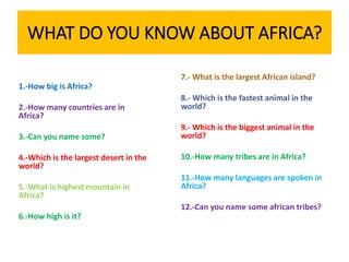 WHAT DO YOU KNOW ABOUT AFRICA?
1.-How big is Africa?
2.-How many countries are in
Africa?
3.-Can you name some?
4.-Which is the largest desert in the
world?
5.-What is highest mountain in
Africa?
6.-How high is it?
7.- What is the largest African island?
8.- Which is the fastest animal in the
world?
9.- Which is the biggest animal in the
world?
10.-How many tribes are in Africa?
11.-How many languages are spoken in
Africa?
12.-Can you name some african tribes?
 