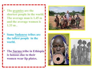 • The pygmies are the
shortest people in the world.
The average man is 1.45 m
and the average women is
1.33 m .
• Some Sudanese tribes are
the tallest people in the
world.
• The Surma tribe in Ethiopia
is famous due to their
women wear lip plates.
 