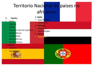 Territorio Nacional de paises no
africanos
1. España:
• Ceuta
• Canarias
• Melilla
• Peñon de velez de la gomera
• Isla de Alboran
• Isla de Perejil
• Islas Chafarinas
• Islas Alhucemas
2. Francia:
• Mayotte
• Islas Reunion
3. Italia
• Islas Pelagias
• Panteleria
4. Portugal
• Madeira
• Islas Salvajes
5. Yemen
• Socotora
 