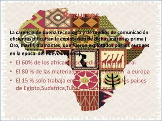 Recursos
La carencia de buena tecnología y de medios de comunicación
eficientes dificultan la explotación de dichas materias prima (
Oro, marfil, diamantes, que fueron explotados por los europes
en la epoca del nuevo imperio)
• El 60% de los africanos se dedica al sector rural
• El 80 % de las materias primas se exportan a europa
• El 15 % solo trabaja en las industrias y en los paises
de Egipto,Sudafrica,Tunez y Marruecos
 