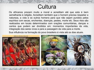 Cultura
Os africanos prezam muito a moral e acreditam até que esta é bem
semelhante à religião. Acreditam também que o homem precisa respeitar a
natureza, a vida e os outros homens para que não sejam punidos pelos
espíritos com secas, enchentes, doenças, pestes, morte etc. Seus ritos são
realizados em locais determinados com orações comunitárias, danças e
cantos que podem ser divididos em: momentos importantes da vida,
integração dos seres vivos e para a passagem da vida para a morte.
Sua influência na formação do povo brasileiro é vista até os dias atuais.
 