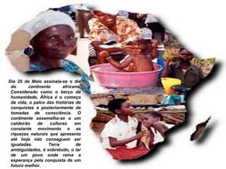 Dia 25 de Maio assinala-se o dia
do continente africano.
Considerado como o berço da
humanidade, África é o começo
da vida, o palco das histórias de
conquistas e posteriormente de
tomadas de consciência. O
continente assemelha-se a um
caldeirão de culturas em
constante movimento e as
riquezas naturais que apresenta
até hoje não conseguem ser
igualadas. Terra de
ambiguidades, é sobretudo, o lar
de um povo onde reina a
esperança pela conquista de um
futuro melhor.
 