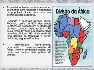 • As fronteiras territoriais também foram
delineadas sem respeitar a disposição
da população local, com base nos
interesses dos europeus.
• Segundo o geógrafo francês Michel
Foucher, cerca de 90% das atuais
fronteiras na África foram herdadas do
período colonial. Apenas em 15%
delas foram levadas em consideração
questões étnicas. Há ainda mais de
uma dezena de fronteiras a serem
definidas, segundo Foucher.
• A colonização comprometeu
duramente o desenvolvimento da
África. Hoje o continente abriga boa
parte dos países mais pobres do
planeta.
 