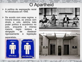 O Apartheid
 A política de segregação racial
foi oficializada em 1948.
 De acordo com esse regime, a
minoria branca, os únicos com
direito a voto, detinha todo
poder político e econômico no
país, enquanto à imensa
maioria negra restava a
obrigação de obedecer
rigorosamente à legislação
separatista.
 