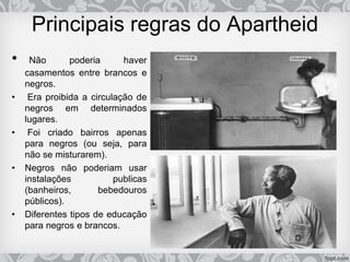 Principais regras do Apartheid
• Não poderia haver
casamentos entre brancos e
negros.
• Era proibida a circulação de
negros em determinados
lugares.
• Foi criado bairros apenas
para negros (ou seja, para
não se misturarem).
• Negros não poderiam usar
instalações publicas
(banheiros, bebedouros
públicos).
• Diferentes tipos de educação
para negros e brancos.
 