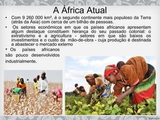 A África Atual
• Com 9 260 000 km², é o segundo continente mais populoso da Terra
(atrás da Ásia) com cerca de um bilhão de pessoas.
• Os setores econômicos em que os países africanos apresentam
algum destaque constituem herança do seu passado colonial: o
extrativismo e a agricultura - setores em que são baixos os
investimentos e o custo da mão-de-obra - cuja produção é destinada
a abastecer o mercado externo
• Os países africanos
são pouco desenvolvidos
industrialmente.
 