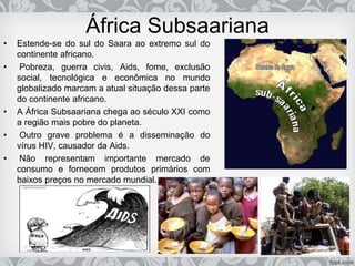 África Subsaariana
• Estende-se do sul do Saara ao extremo sul do
continente africano.
• Pobreza, guerra civis, Aids, fome, exclusão
social, tecnológica e econômica no mundo
globalizado marcam a atual situação dessa parte
do continente africano.
• A África Subsaariana chega ao século XXI como
a região mais pobre do planeta.
• Outro grave problema é a disseminação do
vírus HIV, causador da Aids.
• Não representam importante mercado de
consumo e fornecem produtos primários com
baixos preços no mercado mundial.
 