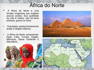 África do Norte
• A África do Norte é uma
divisão imaginária que engloba
poucos países, Sua qualidade
de vida é melhor, não há tanta
pobreza, guerra ou fome.
• População predominantemente
árabe e religião islâmica.
• A África do Norte compreende:
Egito, Líbia, Tunísia, Argélia,
Marrocos, Saara Ocidental e
Mauritânia.
 
