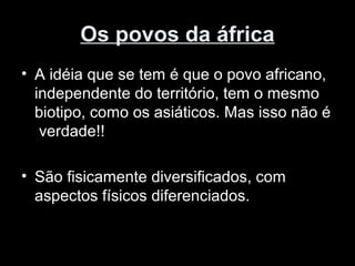 Os povos da áfrica 
• A idéia que se tem é que o povo africano, 
independente do território, tem o mesmo 
biotipo, como os asiáticos. Mas isso não é 
verdade!! 
• São fisicamente diversificados, com 
aspectos físicos diferenciados. 
 