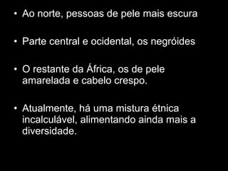 • Ao norte, pessoas de pele mais escura 
• Parte central e ocidental, os negróides 
• O restante da África, os de pele 
amarelada e cabelo crespo. 
• Atualmente, há uma mistura étnica 
incalculável, alimentando ainda mais a 
diversidade. 
 
