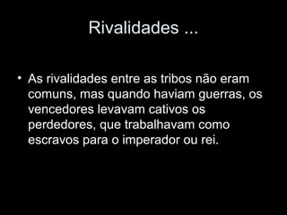 Rivalidades ... 
• As rivalidades entre as tribos não eram 
comuns, mas quando haviam guerras, os 
vencedores levavam cativos os 
perdedores, que trabalhavam como 
escravos para o imperador ou rei. 
 