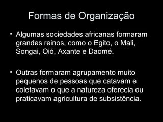 Formas de Organização 
• Algumas sociedades africanas formaram 
grandes reinos, como o Egito, o Mali, 
Songai, Oió, Axante e Daomé. 
• Outras formaram agrupamento muito 
pequenos de pessoas que catavam e 
coletavam o que a natureza oferecia ou 
praticavam agricultura de subsistência. 
 