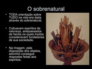 O sobrenatural 
• TODA orientação sobre 
TUDO na vida era dada 
através do sobrenatural. 
• Cultuavam espíritos da 
natureza, antepassados 
de heróis os quais muitos 
consideravam fundadores 
de sua sociedade. 
• Na imagem, pela 
disposição dos objetos, 
adivinho consegue 
respostas feitas aos 
espíritos. 
 