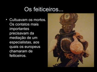 Os feiticeiros... 
• Cultuavam os mortos. 
Os contatos mais 
importantes 
precisavam da 
mediação de um 
especialistas, aos 
quais os europeus 
chamaram de 
feiticeiros. 
 