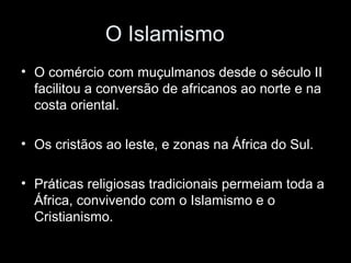 O Islamismo 
• O comércio com muçulmanos desde o século II 
facilitou a conversão de africanos ao norte e na 
costa oriental. 
• Os cristãos ao leste, e zonas na África do Sul. 
• Práticas religiosas tradicionais permeiam toda a 
África, convivendo com o Islamismo e o 
Cristianismo. 
 