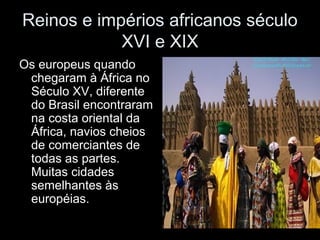 Reinos e impérios africanos século 
XVI e XIX 
Os europeus quando 
chegaram à África no 
Século XV, diferente 
do Brasil encontraram 
na costa oriental da 
África, navios cheios 
de comerciantes de 
todas as partes. 
Muitas cidades 
semelhantes às 
européias. 
 