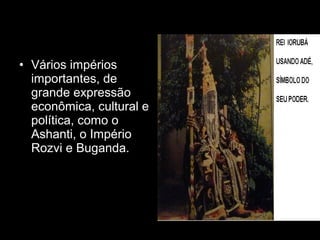 • Vários impérios 
importantes, de 
grande expressão 
econômica, cultural e 
política, como o 
Ashanti, o Império 
Rozvi e Buganda. 
 