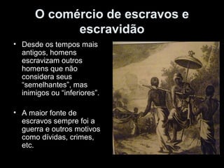 O comércio de escravos e 
escravidão 
• Desde os tempos mais 
antigos, homens 
escravizam outros 
homens que não 
considera seus 
“semelhantes”, mas 
inimigos ou “inferiores”. 
• A maior fonte de 
escravos sempre foi a 
guerra e outros motivos 
como dívidas, crimes, 
etc. 
 