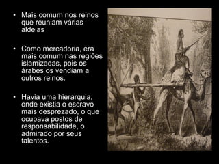 • Mais comum nos reinos 
que reuniam várias 
aldeias 
• Como mercadoria, era 
mais comum nas regiões 
islamizadas, pois os 
árabes os vendiam a 
outros reinos. 
• Havia uma hierarquia, 
onde existia o escravo 
mais desprezado, o que 
ocupava postos de 
responsabilidade, o 
admirado por seus 
talentos. 
 