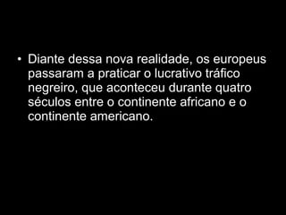 • Diante dessa nova realidade, os europeus 
passaram a praticar o lucrativo tráfico 
negreiro, que aconteceu durante quatro 
séculos entre o continente africano e o 
continente americano. 
 