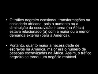 • O tráfico negreiro ocasionou transformações na 
sociedade africana, pois o aumento ou a 
diminuição da escravidão interna (na África) 
estava relacionado (a) com a maior ou a menor 
demanda externa (para a América). 
• Portanto, quanto maior a necessidade de 
escravos na América, maior era o número de 
pessoas escravizadas na África. Assim, o tráfico 
negreiro se tornou um negócio rentável. 
 