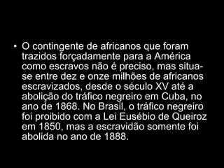 • O contingente de africanos que foram 
trazidos forçadamente para a América 
como escravos não é preciso, mas situa-se 
entre dez e onze milhões de africanos 
escravizados, desde o século XV até a 
abolição do tráfico negreiro em Cuba, no 
ano de 1868. No Brasil, o tráfico negreiro 
foi proibido com a Lei Eusébio de Queiroz 
em 1850, mas a escravidão somente foi 
abolida no ano de 1888. 
 