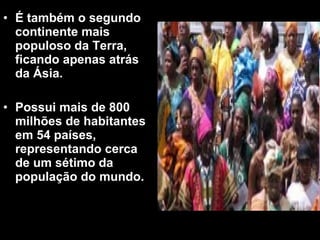 • É também o segundo 
continente mais 
populoso da Terra, 
ficando apenas atrás 
da Ásia. 
• Possui mais de 800 
milhões de habitantes 
em 54 países, 
representando cerca 
de um sétimo da 
população do mundo. 
 