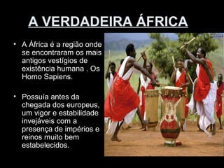A VERDADEIRA ÁFRICA 
• A África é a região onde 
se encontraram os mais 
antigos vestígios de 
existência humana . Os 
Homo Sapiens. 
• Possuía antes da 
chegada dos europeus, 
um vigor e estabilidade 
invejáveis com a 
presença de impérios e 
reinos muito bem 
estabelecidos. 
 