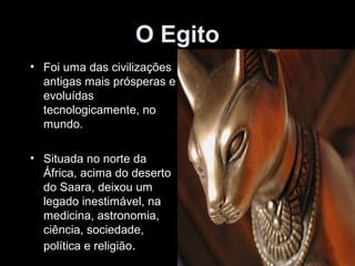 O Egito 
• Foi uma das civilizações 
antigas mais prósperas e 
evoluídas 
tecnologicamente, no 
mundo. 
• Situada no norte da 
África, acima do deserto 
do Saara, deixou um 
legado inestimável, na 
medicina, astronomia, 
ciência, sociedade, 
política e religião. 
 