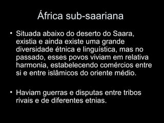 África sub-saariana 
• Situada abaixo do deserto do Saara, 
existia e ainda existe uma grande 
diversidade étnica e linguística, mas no 
passado, esses povos viviam em relativa 
harmonia, estabelecendo comércios entre 
si e entre islâmicos do oriente médio. 
• Haviam guerras e disputas entre tribos 
rivais e de diferentes etnias. 
 