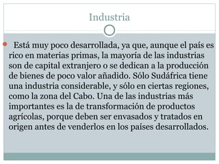 Industria
 Está muy poco desarrollada, ya que, aunque el país es
rico en materias primas, la mayoría de las industrias
son de capital extranjero o se dedican a la producción
de bienes de poco valor añadido. Sólo Sudáfrica tiene
una industria considerable, y sólo en ciertas regiones,
como la zona del Cabo. Una de las industrias más
importantes es la de transformación de productos
agrícolas, porque deben ser envasados y tratados en
origen antes de venderlos en los países desarrollados.
 