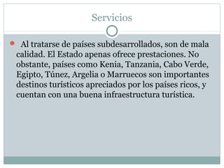 Servicios
 Al tratarse de países subdesarrollados, son de mala
calidad. El Estado apenas ofrece prestaciones. No
obstante, países como Kenia, Tanzania, Cabo Verde,
Egipto, Túnez, Argelia o Marruecos son importantes
destinos turísticos apreciados por los países ricos, y
cuentan con una buena infraestructura turística.
 