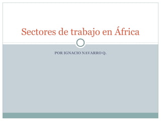 POR IGNACIO NAVARRO Q.
Sectores de trabajo en África
 
