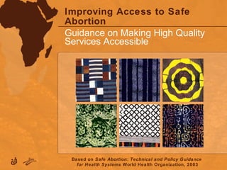 Improving Access to Safe
Abortion
Guidance on Making High Quality
Services Accessible
Based on Safe Abortion: Technical and Policy Guidance
for Health Systems World Health Organization, 2003
 