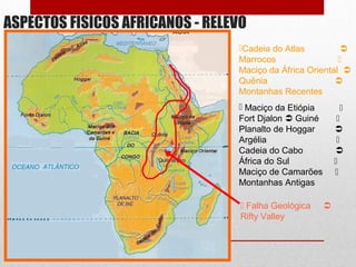 ASPECTOS FISÍCOS AFRICANOS - RELEVO
Cadeia do Atlas 
Marrocos 
Maciço da África Oriental 
Quênia 
Montanhas Recentes
 Maciço da Etiópia 
Fort Djalon  Guiné 
Planalto de Hoggar 
Argélia 
Cadeia do Cabo 
África do Sul 
Maciço de Camarões 
Montanhas Antigas
 Falha Geológica 
Rifty Valley
 