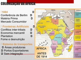 COLONIZAÇÃO DA ÁFRICA
AFRICAAFRICA
ANTESANTES
DE 1914DE 1914
1884 
Conferência de Berlim 
Matéria Prima 
Mercado Consumidor
 Fronteiras Artificiais 
Conflitos inter-tribais 
Economia mercantil 
Plantation 
Fome e desnutrição
 Sistema de transportes
 Áreas produtoras
 Portos Exportadores
 Sem integração
 