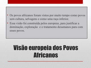 Visão europeia dos Povos
Africanos
• Os povos africanos foram vistos por muito tempo como povos
sem cultura, selvagens e como uma raça inferior.
• Essa visão foi construída pelos europeus, para justificar a
dominação, exploração e o tratamento desumanos para com
esses povos.
 