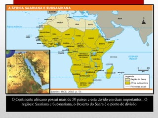 O Continente africano possuí mais de 50 países e esta divido em duas importantes . O
regiões: Saariana e Subsaariana, o Deserto do Saara é o ponto de divisão.
 