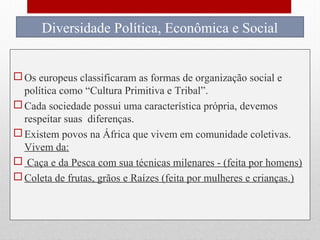 Diferentes formas de
organização social e
política na África.
 Os europeus classificaram as formas de organização social e
política como “Cultura Primitiva e Tribal”.
 Cada sociedade possui uma característica própria, devemos
respeitar suas diferenças.
 Existem povos na África que vivem em comunidade coletivas.
Vivem da:
 Caça e da Pesca com sua técnicas milenares - (feita por homens)
 Coleta de frutas, grãos e Raízes (feita por mulheres e crianças.)
Diversidade Política, Econômica e Social
 