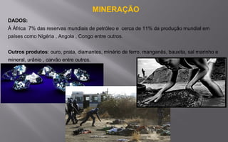 MINERAÇÃO
DADOS:
Á África 7% das reservas mundiais de petróleo e cerca de 11% da produção mundial em
países como Nigéria , Angola , Congo entre outros.
Outros produtos: ouro, prata, diamantes, minério de ferro, manganês, bauxita, sal marinho e
mineral, urânio , carvão entre outros.
 
