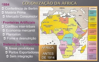 AFRICAAFRICA
ANTESANTES
DE 1914DE 1914
1884
 Conferência de Berlim
 Matéria Prima
 Mercado Consumidor
 Fronteiras Artificiais
 Conflitos inter-tribais
 Economia mercantil
 Plantation
 Fome e desnutrição
 Sistema de transportes
 Áreas produtoras
 Portos Exportadores
 Sem integração
 