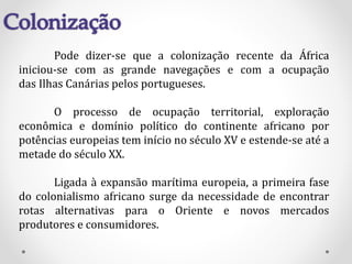 Pode dizer-se que a colonização recente da África
iniciou-se com as grande navegações e com a ocupação
das Ilhas Canárias pelos portugueses.
O processo de ocupação territorial, exploração
econômica e domínio político do continente africano por
potências europeias tem início no século XV e estende-se até a
metade do século XX.
Ligada à expansão marítima europeia, a primeira fase
do colonialismo africano surge da necessidade de encontrar
rotas alternativas para o Oriente e novos mercados
produtores e consumidores.
 