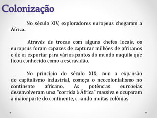 No século XIV, exploradores europeus chegaram a
África.
Através de trocas com alguns chefes locais, os
europeus foram capazes de capturar milhões de africanos
e de os exportar para vários pontos do mundo naquilo que
ficou conhecido como a escravidão.
No princípio do século XIX, com a expansão
do capitalismo industrial, começa o neocolonialismo no
continente africano. As potências europeias
desenvolveram uma "corrida à África" massiva e ocuparam
a maior parte do continente, criando muitas colônias.
 