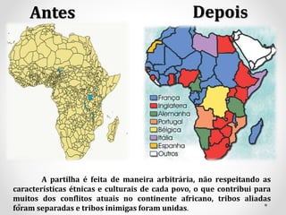 Antes Depois
A partilha é feita de maneira arbitrária, não respeitando as
características étnicas e culturais de cada povo, o que contribui para
muitos dos conflitos atuais no continente africano, tribos aliadas
foram separadas e tribos inimigas foram unidas.
 