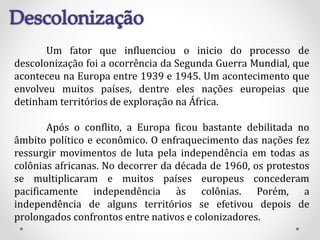 Um fator que influenciou o inicio do processo de
descolonização foi a ocorrência da Segunda Guerra Mundial, que
aconteceu na Europa entre 1939 e 1945. Um acontecimento que
envolveu muitos países, dentre eles nações europeias que
detinham territórios de exploração na África.
Após o conflito, a Europa ficou bastante debilitada no
âmbito político e econômico. O enfraquecimento das nações fez
ressurgir movimentos de luta pela independência em todas as
colônias africanas. No decorrer da década de 1960, os protestos
se multiplicaram e muitos países europeus concederam
pacificamente independência às colônias. Porém, a
independência de alguns territórios se efetivou depois de
prolongados confrontos entre nativos e colonizadores.
 