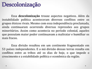 Essa descolonização trouxe aspectos negativos. Além da
instabilidade política aconteceram diversos conflitos entre os
grupos étnicos rivais. Mesmo com essa independência proclamada,
ainda continuaram ocorrendo diversas repressões aos grupos
minoritários. Assim como acontecia no período colonial, aqueles
que possuíam maior poder continuavam a maltratar e humilhar os
mais fracos.
Essa divisão resultou em um continente fragmentado em
53 países independentes. E a má divisão dessas terras resulta em
conflitos entre as tribos até os dias de hoje, o que impede o
crescimento e a estabilidade política e econômica da região.
 