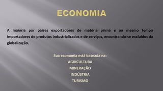 A maioria por países exportadores de matéria prima e ao mesmo tempo
importadores de produtos industrializados e de serviços, encontrando-se excluídos da
globalização.
Sua economia está baseada na:
AGRICULTURA
MINERAÇÃO
INDÚSTRIA
TURISMO
 