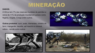 DADOS:
Á África tem 7% das reservas mundiais de petróleo e
cerca de 11% da produção mundial em países como
Nigéria, Angola, Congo entre outros.
Outros produtos: ouro, prata, diamantes, minério de
ferro, manganês, bauxita, sal marinho e mineral,
urânio , carvão entre outros.
 
