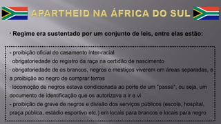 • Regime era sustentado por um conjunto de leis, entre elas estão:
- proibição oficial do casamento inter-racial
- obrigatoriedade do registro da raça na certidão de nascimento
- obrigatoriedade de os brancos, negros e mestiços viverem em áreas separadas, e
a proibição ao negro de comprar terras
- locomoção de negros estava condicionada ao porte de um "passe", ou seja, um
documento de identificação que os autorizava a ir e vi
- proibição de greve de negros e divisão dos serviços públicos (escola, hospital,
praça pública, estádio esportivo etc.) em locais para brancos e locais para negro
 